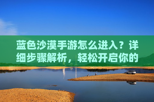 蓝色沙漠手游怎么进入?详细步骤解析,轻松开启你的沙漠冒险之旅