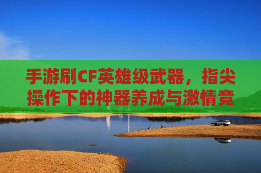 手游刷CF英雄级武器,指尖操作下的神器养成与激情竞技