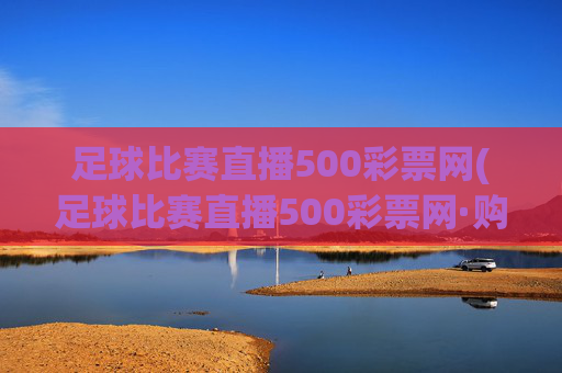 足球比赛直播500彩票网(足球比赛直播500彩票网·购球点这.球迷最新入口.中国)