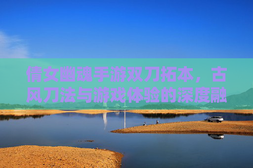 倩女幽魂手游双刀拓本，古风刀法与游戏体验的深度融合，倩女幽魂手游双刀拓本，古风刀法与游戏体验的深度融合
