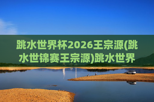 跳水世界杯2026王宗源(跳水世锦赛王宗源)跳水世界杯2026，王宗源（跳水世锦赛冠军）的赛场征程