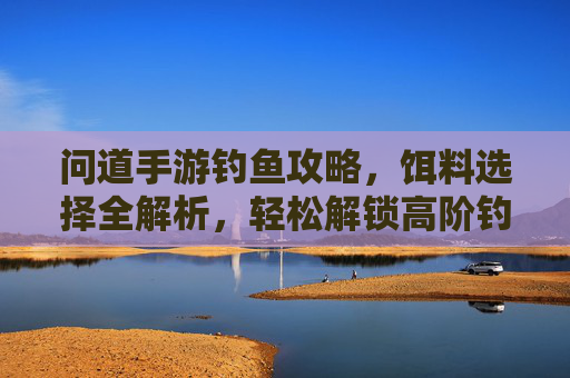 问道手游钓鱼攻略,饵料选择全解析,轻松解锁高阶钓点与稀有鱼种,问道手游钓鱼攻略,饵料选择全解析,轻松解锁高阶钓点与稀有鱼种