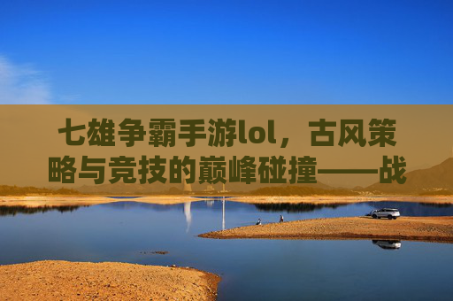 七雄争霸手游lol,古风策略与竞技的巅峰碰撞——战国风云中的策略博弈