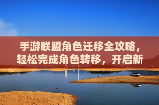 手游联盟角色迁移全攻略，轻松完成角色转移，开启新篇章，手游联盟角色迁移全攻略，轻松完成角色转移，开启新篇章
