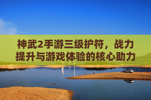 神武2手游三级护符，战力提升与游戏体验的核心助力详解