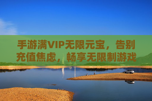 手游满VIP无限元宝，告别充值焦虑，畅享无限制游戏乐趣，满VIP享无限元宝，告别充值焦虑，畅享手游无限制乐趣