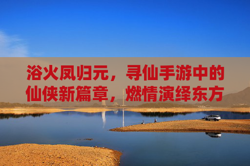 浴火凤归元,寻仙手游中的仙侠新篇章,燃情演绎东方神话的涅槃之旅