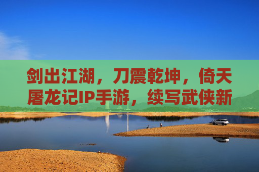剑出江湖,刀震乾坤,倚天屠龙记IP手游,续写武侠新传奇,剑出江湖,刀震乾坤,倚天屠龙记IP手游续写武侠新传奇