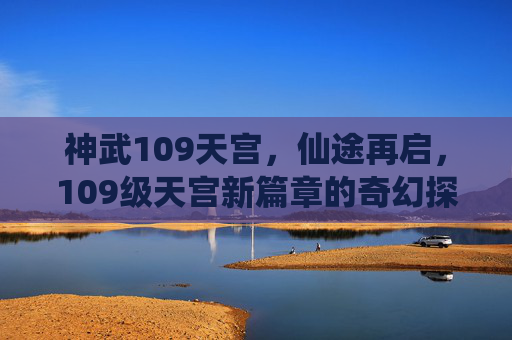 神武109天宫，仙途再启，109级天宫新篇章的奇幻探索，神武109天宫，仙途再启，新篇章的奇幻探索