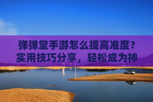 弹弹堂手游怎么提高准度？实用技巧分享，轻松成为神枪手！