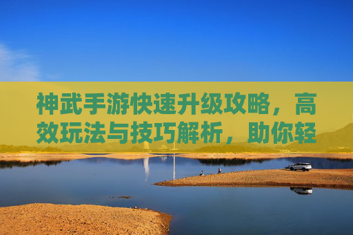 神武手游快速升级攻略,高效玩法与技巧解析,助你轻松登顶,神武手游快速升级攻略,高效玩法与技巧解析,助你轻松登顶