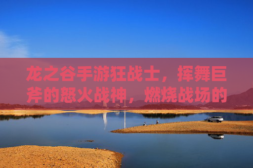 龙之谷手游狂战士，挥舞巨斧的怒火战神，燃烧战场的热血传说，龙之谷手游狂战士，挥舞巨斧的怒火战神，燃烧战场的热血传说