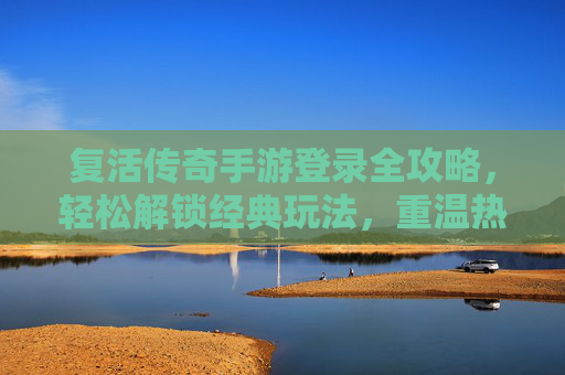 复活传奇手游登录全攻略，轻松解锁经典玩法，重温热血传奇，复活传奇手游登录全攻略，轻松解锁经典玩法，重温热血传奇