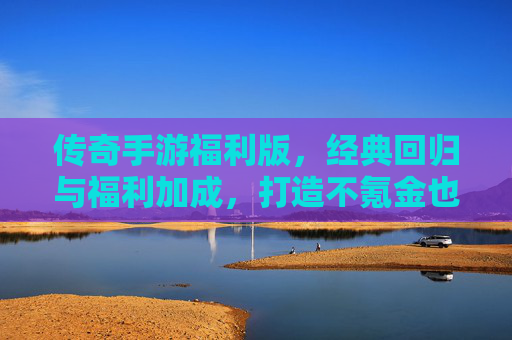 传奇手游福利版，经典回归与福利加成，打造不氪金也能畅玩的传奇新体验，传奇手游福利版，经典回归与福利加成，打造不氪金也能畅玩的新体验
