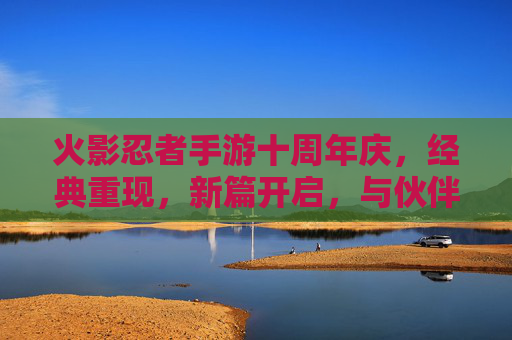 火影忍者手游十周年庆,经典重现,新篇开启,与伙伴共燃忍者激情,火影忍者手游十周年庆,经典重现,新篇开启,与伙伴共燃忍者激情