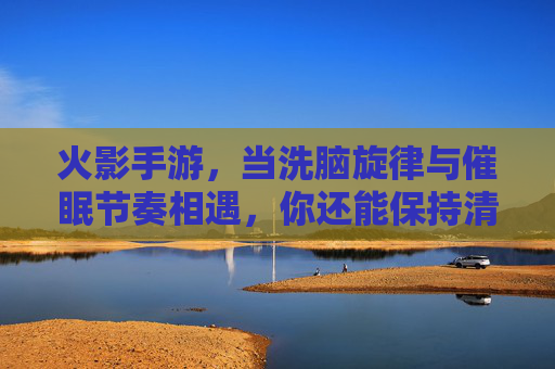 火影手游，当洗脑旋律与催眠节奏相遇，你还能保持清醒吗？——解构游戏里的洗脑催眠设计，火影手游，当洗脑旋律与催眠节奏相遇，你还能保持清醒吗？