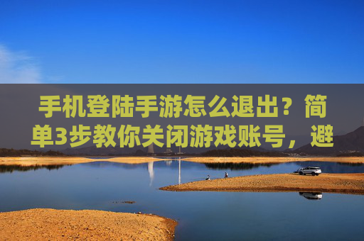 手机登陆手游怎么退出?简单3步教你关闭游戏账号,避免误触风险,手机登陆手游怎么退出?简单3步教你关闭游戏账号,避免误触风险