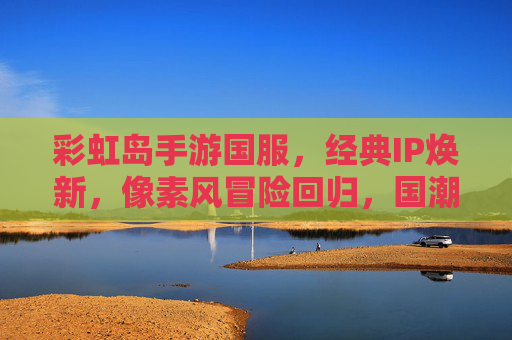 彩虹岛手游国服,经典IP焕新,像素风冒险回归,国潮玩法点燃怀旧热情,彩虹岛手游国服,经典IP焕新,像素风冒险回归,国潮玩法点燃怀旧热情