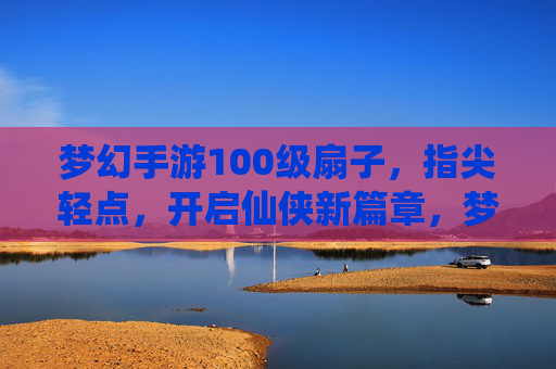 梦幻手游100级扇子,指尖轻点,开启仙侠新篇章,梦幻手游100级扇子,指尖轻点,开启仙侠新篇章