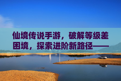 仙境传说手游，破解等级差困境，探索进阶新路径——等级差影响与应对策略全解析，仙境传说手游，破解等级差困境，探索进阶新路径——等级差影响与应对策略全解析