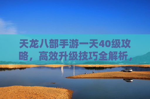 天龙八部手游一天40级攻略，高效升级技巧全解析，新手也能轻松上40！天龙八部手游一天40级攻略，高效升级技巧全解析，新手轻松上40级！