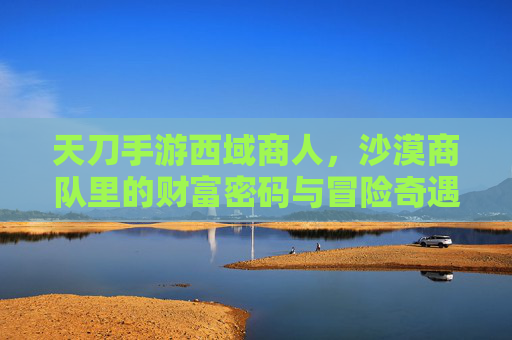天刀手游西域商人,沙漠商队里的财富密码与冒险奇遇,天刀手游西域商人,沙漠商队里的财富密码与冒险奇遇
