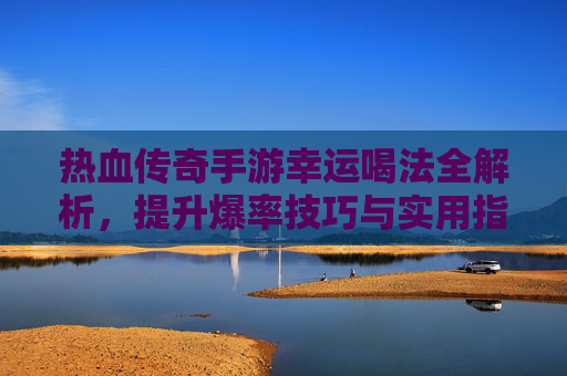 热血传奇手游幸运喝法全解析，提升爆率技巧与实用指南，热血传奇手游幸运喝法全解析，提升爆率技巧与实用指南