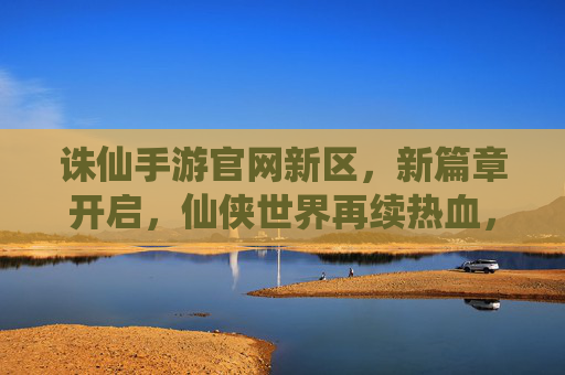 诛仙手游官网新区，新篇章开启，仙侠世界再续热血，诛仙手游新区开启，新篇章开启，仙侠世界再续热血