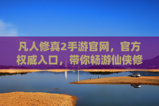 凡人修真2手游官网,官方权威入口,带你畅游仙侠修真世界,尽享游戏乐趣,凡人修真2手游官网官方入口,畅游仙侠修真世界,尽享游戏乐趣