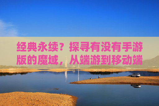 经典永续?探寻有没有手游版的魔域,从端游到移动端的传承与变迁,经典永续?探寻手游版魔域,从端游到移动端的传承与变迁