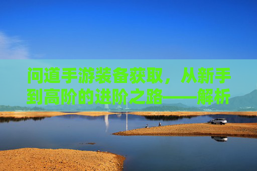 问道手游装备获取，从新手到高阶的进阶之路——解析不同阶段装备获取方法与技巧，问道手游装备获取全解析，从新手到高阶的进阶之路与技巧