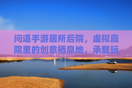问道手游居所后院,虚拟庭院里的创意栖息地,承载玩家个性化与归属感,问道手游居所后院,虚拟庭院里的创意栖息地,承载玩家个性化与归属感