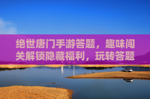 绝世唐门手游答题，趣味闯关解锁隐藏福利，玩转答题享不停！绝世唐门手游答题，趣味闯关解锁隐藏福利，玩转答题享不停！