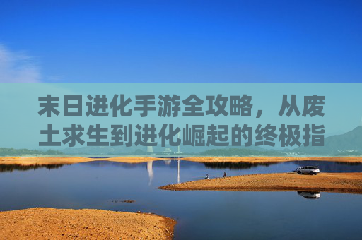 末日进化手游全攻略，从废土求生到进化崛起的终极指南，末日进化手游全攻略，从废土求生到进化崛起的终极指南