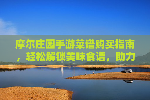摩尔庄园手游菜谱购买指南,轻松解锁美味食谱,助力庄园升级,摩尔庄园手游菜谱购买指南,轻松解锁美味食谱,助力庄园升级