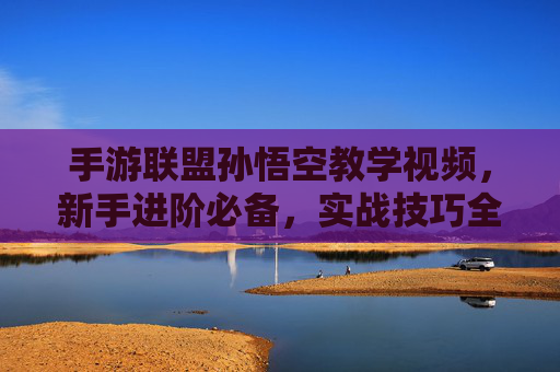 手游联盟孙悟空教学视频，新手进阶必备，实战技巧全解析，手游联盟孙悟空教学视频，新手进阶实战技巧全解析