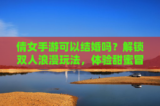 倩女手游可以结婚吗?解锁双人浪漫玩法,体验甜蜜冒险之旅,倩女手游可以结婚吗?解锁双人浪漫玩法,体验甜蜜冒险之旅
