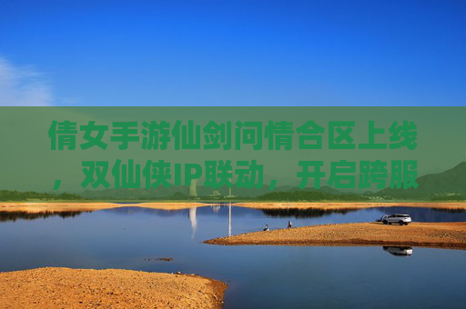 倩女手游仙剑问情合区上线,双仙侠IP联动,开启跨服新篇章,倩女手游仙剑问情合区上线,双仙侠IP联动开启跨服新篇章