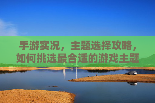 手游实况，主题选择攻略，如何挑选最合适的游戏主题？手游实况，主题选择攻略——如何挑选最合适的游戏主题？