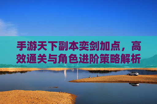 手游天下副本奕剑加点,高效通关与角色进阶策略解析,手游天下副本奕剑加点,高效通关与角色进阶策略解析