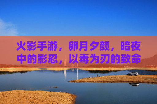 火影手游，卵月夕颜，暗夜中的影忍，以毒为刃的致命魅影，火影手游，卵月夕颜，暗夜影忍的毒刃致命魅影