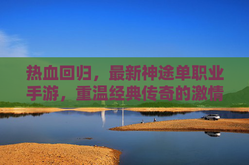 热血回归，最新神途单职业手游，重温经典传奇的激情与荣耀，热血回归！最新神途单职业手游，重温经典传奇的激情与荣耀