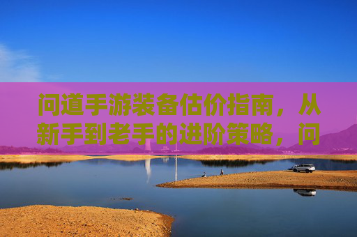 问道手游装备估价指南,从新手到老手的进阶策略,问道手游装备估价指南,从新手到老手的进阶策略