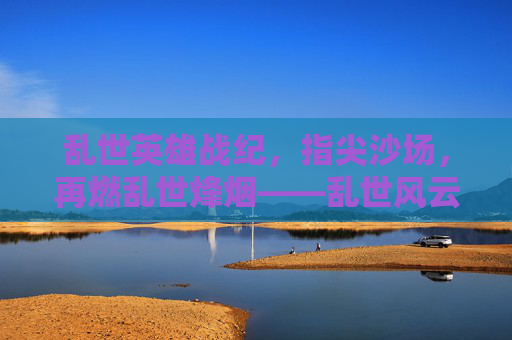 乱世英雄战纪，指尖沙场，再燃乱世烽烟——乱世风云再起，英雄执剑，等你共赴征途，乱世英雄战纪，指尖沙场再燃烽烟，英雄执剑等你共赴征途