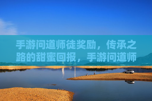 手游问道师徒奖励，传承之路的甜蜜回报，手游问道师徒奖励，传承之路的甜蜜回报