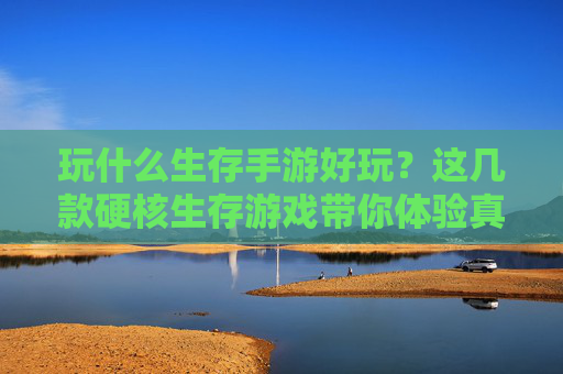 玩什么生存手游好玩？这几款硬核生存游戏带你体验真实求生挑战，玩什么生存手游好玩？这几款硬核生存游戏带你体验真实求生挑战