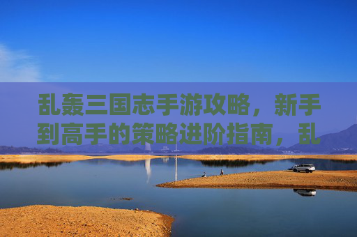 乱轰三国志手游攻略,新手到高手的策略进阶指南,乱轰三国志手游攻略,新手到高手的策略进阶指南