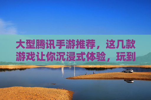 大型腾讯手游推荐，这几款游戏让你沉浸式体验，玩到停不下来！大型腾讯手游推荐，这几款游戏让你沉浸式体验，玩到停不下来！