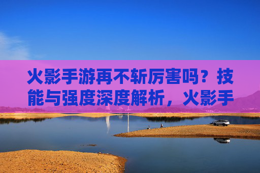 火影手游再不斩厉害吗?技能与强度深度解析,火影手游再不斩强度解析,技能表现与实力深度评估