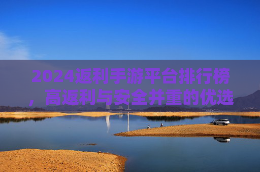 2024返利手游平台排行榜,高返利与安全并重的优选指南,2024返利手游平台排行榜,高返利与安全并重的优选指南